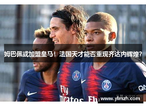 姆巴佩或加盟皇马！法国天才能否重现齐达内辉煌？