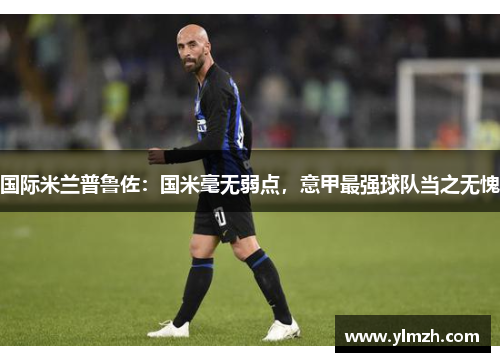 国际米兰普鲁佐：国米毫无弱点，意甲最强球队当之无愧