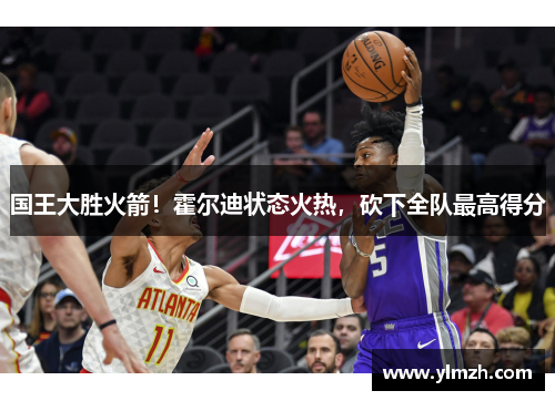 国王大胜火箭！霍尔迪状态火热，砍下全队最高得分