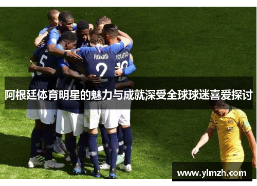 阿根廷体育明星的魅力与成就深受全球球迷喜爱探讨