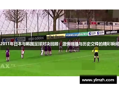 2011年日本与韩国足球对决回顾：激情碰撞与历史交锋的精彩瞬间