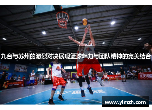 九台与苏州的激烈对决展现篮球魅力与团队精神的完美结合