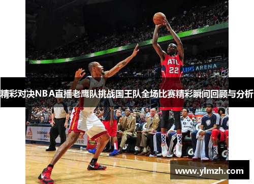 精彩对决NBA直播老鹰队挑战国王队全场比赛精彩瞬间回顾与分析